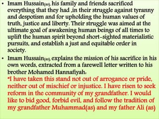 • Imam Hussain(as), his family and friends sacrificed 
everything that they had ,in their struggle against tyranny 
and despotism and for upholding the human values of 
truth, justice and liberty. Their struggle was aimed at the 
ultimate goal of awakening human beings of all times to 
uplift the human spirit beyond short-sighted materialistic 
pursuits, and establish a just and equitable order in 
society. 
• Imam Hussain(as), explains the mission of his sacrifice in his 
own words, extracted from a farewell letter written to his 
brother Mohamed Hannafiyah: 
“I have taken this stand not out of arrogance or pride, 
neither out of mischief or injustice. I have risen to seek 
reform in the community of my grandfather. I would 
like to bid good, forbid evil, and follow the tradition of 
my grandfather Muhammad(as) and my father Ali (as) 
 
