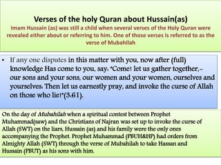 Verses of the holy Quran about Hussain(as) 
Imam Hussain (as) was still a child when several verses of the Holy Quran were 
revealed either about or referring to him. One of those verses is referred to as the 
verse of Mubahilah 
• If any one disputes in this matter with you, now after (full) 
knowledge Has come to you, say: "Come! let us gather together,- 
our sons and your sons, our women and your women, ourselves and 
yourselves: Then let us earnestly pray, and invoke the curse of Allah 
on those who lie!"(3:61). 
On the day ofMubahilah when a spiritual contest between Prophet 
Muhammad(saw) and the Christians of Najran was set up to invoke the curse of 
Allah (SWT) on the liars, Hussain (as) and his family were the only ones 
accompanying the Prophet. Prophet Muhammad (PBUH&HP) had orders from 
Almighty Allah (SWT) through the verse of Mubahilah to take Hassan and 
Hussain (PBUT) as his sons with him. 
 