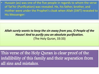 • Hussain (as) was one of the five people in regards to whom the verse 
of Tat'hir (Purification) was revealed. He, his father, brother, and 
mother were under the Prophet's cloak when Allah (SWT) revealed to 
His Messenger: 
Allah surely wants to keep the sin away from you, O People of the 
House! And to purify you an absolute purification. 
(The Holy Quran, 33:33) 
This verse of the Holy Quran is clear proof of the 
infallibility of this family and their separation from 
all sins and mistakes. 
 