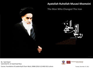 Ayatollah Ruhollah Musavi Khomeini
                                                                  The Man Who Changed The Iran




By : Syed Aqeel
Submitted To: Sir Syed Asad Raza
Course: Foundation of Leadership & Team Work, EMBA (2010-12) MSD GCU Lahore             Tuesday, December 27, 2011
 