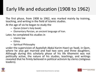 Early life and education (1908 to 1962)
The first phase, from 1908 to 1962, was marked mainly by training,
teaching, and writing in the field of Islamic studies.
At the age of six he began to study the
    – Quran (Islam's holy book)
    – Elementary Persian, an ancient language of Iran.
Later, he completed his studies in
    – Islamic law
    – Ethics
    – Spiritual Philosophy
under the supervision of Ayatollah Abdul Karim Haeri-ye Yazdi, in Qom,
where he also got married and had two sons and three daughters.
Although during this scholarly phase of his life Khomeini was not
politically active, the nature of his studies, teachings, and writings
revealed that he firmly believed in political activism by clerics (religious
leaders).

                             Ayatollah Ruhollah Musavi Khomeini By : Syed Aqeel
 