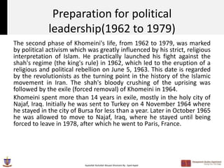 Preparation for political
             leadership(1962 to 1979)
The second phase of Khomeini's life, from 1962 to 1979, was marked
by political activism which was greatly influenced by his strict, religious
interpretation of Islam. He practically launched his fight against the
shah's regime (the king's rule) in 1962, which led to the eruption of a
religious and political rebellion on June 5, 1963. This date is regarded
by the revolutionists as the turning point in the history of the Islamic
movement in Iran. The shah's bloody crushing of the uprising was
followed by the exile (forced removal) of Khomeini in 1964.
Khomeini spent more than 14 years in exile, mostly in the holy city of
Najaf, Iraq. Initially he was sent to Turkey on 4 November 1964 where
he stayed in the city of Bursa for less than a year. Later in October 1965
he was allowed to move to Najaf, Iraq, where he stayed until being
forced to leave in 1978, after which he went to Paris, France.




                           Ayatollah Ruhollah Musavi Khomeini By : Syed Aqeel
 