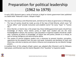 Preparation for political leadership
               (1962 to 1979)
In early 1970, Khomeini gave a series of lectures in Najaf on Islamic government later published
as a book titled "Hokumat-e Islami : Velayat-e Faqih"

This was his most famous and influential work, and laid out his ideas on governance as followings,
• The laws of society should be made up only of the laws of God (Sharia), which cover "all
    human affairs" and "provide instruction and establish norms" for every "topic" in "human
    life."
• Since Shariah, or Islamic law, is the proper law, those holding government posts should have
    knowledge of Sharia. Since Islamic jurists or faqih have studied and are the most
    knowledgeable in Sharia, the country's ruler (Guardian or Supreme Leader) should be a faqih
    who "surpasses all others in knowledge" of Islamic law and justice, (known as a marja), as
    well as having intelligence and administrative ability.
• This system of clerical (religious leader) rule is necessary to prevent injustice, corruption,
    oppression by the powerful over the poor and weak, innovation and deviation of Islam and
    Sharia law; and also to destroy anti-Islamic influence and conspiracies by non-Muslim foreign
    powers.
A modified form of this wilayat al-faqih system was adopted after Khomeini and his followers
took power, and Khomeini was the Islamic Republic's first "Guardian" or Supreme Leader.



                                   Ayatollah Ruhollah Musavi Khomeini By : Syed Aqeel
 