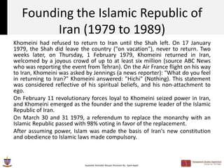 Founding the Islamic Republic of
         Iran (1979 to 1989)
Khomeini had refused to return to Iran until the Shah left. On 17 January
1979, the Shah did leave the country ("on vacation"), never to return. Two
weeks later, on Thursday, 1 February 1979, Khomeini returned in Iran,
welcomed by a joyous crowd of up to at least six million (source ABC News
who was reporting the event from Tehran). On the Air France flight on his way
to Iran, Khomeini was asked by Jennings (a news reporter): "What do you feel
in returning to Iran?" Khomeini answered: "Hichi" (Nothing). This statement
was considered reflective of his spiritual beliefs, and his non-attachment to
ego.
On February 11 revolutionary forces loyal to Khomeini seized power in Iran,
and Khomeini emerged as the founder and the supreme leader of the Islamic
Republic of Iran.
On March 30 and 31 1979, a referendum to replace the monarchy with an
Islamic Republic passed with 98% voting in favor of the replacement.
After assuming power, Islam was made the basis of Iran's new constitution
and obedience to Islamic laws made compulsory.



                           Ayatollah Ruhollah Musavi Khomeini By : Syed Aqeel
 