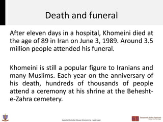 Death and funeral
After eleven days in a hospital, Khomeini died at
the age of 89 in Iran on June 3, 1989. Around 3.5
million people attended his funeral.

Khomeini is still a popular figure to Iranians and
many Muslims. Each year on the anniversary of
his death, hundreds of thousands of people
attend a ceremony at his shrine at the Behesht-
e-Zahra cemetery.

                  Ayatollah Ruhollah Musavi Khomeini By : Syed Aqeel
 