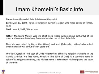 Imam Khomeini’s Basic Info
Name: Imam/Ayatollah Ruhollah Musavi Khomeini.
Born: May 17, 1900 , Town of Khomein (which is about 200 miles south of Tehran,
Iran)
Died: June 3, 1989, Tehran Iran

Father: Mustapha Musavi was the chief cleric (those with religious authority) of the
town and was murdered only five months after the birth of Ruhollah.

The child was raised by his mother (Hajar) and aunt (Sahebeh), both of whom died
when Ruhollah was about fifteen years old.

The title Ayatollah (the Sign of God) reflected his scholarly religious standing in the
Islamic tradition. His first name, Ruhollah (the Spirit of God), is a common name in
spite of its religious meaning, and his last name is taken from his birthplace, the town
of Khomein.



                               Ayatollah Ruhollah Musavi Khomeini By : Syed Aqeel
 