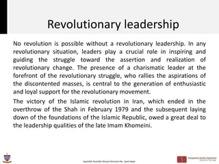 Revolutionary leadership
No revolution is possible without a revolutionary leadership. In any
revolutionary situation, leaders play a crucial role in inspiring and
guiding the struggle toward the assertion and realization of
revolutionary change. The presence of a charismatic leader at the
forefront of the revolutionary struggle, who rallies the aspirations of
the discontented masses, is central to the generation of enthusiastic
and loyal support for the revolutionary movement.
The victory of the Islamic revolution in Iran, which ended in the
overthrow of the Shah in February 1979 and the subsequent laying
down of the foundations of the Islamic Republic, owed a great deal to
the leadership qualities of the late Imam Khomeini.




                         Ayatollah Ruhollah Musavi Khomeini By : Syed Aqeel
 