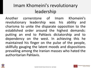 Imam Khomeini's revolutionary
             leadership
Another cornerstone of Imam Khomeini's
revolutionary leadership was his ability and
charisma to unite the disparate opposition to the
established order around the highest demands:
putting an end to Pahlavis dictatorship and to
dependency on the west. In achieving this he
maintained his finger on the pulse of the people,
skillfully gauging the latent moods and dispositions
prevailing among the Iranian masses who hated the
authoritarian Pahlavis.

                  Ayatollah Ruhollah Musavi Khomeini By : Syed Aqeel
 