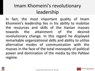 Imam Khomeini's revolutionary
             leadership
In fact, the most important quality of Imam
Khomeini's leadership lies in his ability to mobilize
the resources and skills of the Iranian masses
towards the attainment of the desired
revolutionary change. In this regard he displayed
remarkable organizational skills and ability to utilize
alternative modes of communication with the
masses in the face of the total monopoly of political
power and domination of the media by the Pahlavi
regime.

                   Ayatollah Ruhollah Musavi Khomeini By : Syed Aqeel
 