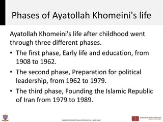 Phases of Ayatollah Khomeini's life
Ayatollah Khomeini's life after childhood went
through three different phases.
• The first phase, Early life and education, from
  1908 to 1962.
• The second phase, Preparation for political
  leadership, from 1962 to 1979.
• The third phase, Founding the Islamic Republic
  of Iran from 1979 to 1989.

                 Ayatollah Ruhollah Musavi Khomeini By : Syed Aqeel
 