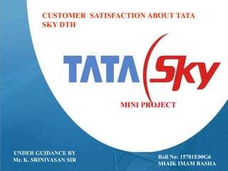 Customer Satisfaction on tata sky
DTH
CUSTOMER SATISFACTION ABOUT TATA
SKY DTH
MINI PROJECT
Roll No: 15781E00G6
SHAIK IMAM BASHA
UNDER GUIDANCE BY
Mr. K. SRINIVASAN SIR
 