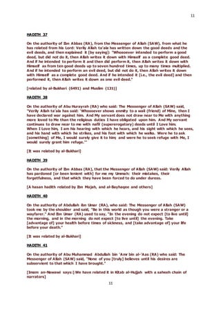11
11
HADITH 37
On the authority of Ibn Abbas (RA), from the Messenger of Allah (SAW), from what he
has related from his Lord: Verily Allah ta’ala has written down the good deeds and the
evil deeds, and then explained it [by saying]: "Whosoever intended to perform a good
deed, but did not do it, then Allah writes it down with Himself as a complete good deed.
And if he intended to perform it and then did perform it, then Allah writes it down with
Himself as from ten good deeds up to seven hundred times, up to many times multiplied.
And if he intended to perform an evil deed, but did not do it, then Allah writes it down
with Himself as a complete good deed. And if he intended it [i.e., the evil deed] and then
performed it, then Allah writes it down as one evil deed."
[related by al-Bukhari (6491) and Muslim (131)]
HADITH 38
On the authority of Abu Hurayrah (RA) who said: The Messenger of Allah (SAW) said,
"Verily Allah ta’ala has said: ‘Whosoever shows enmity to a wali (friend) of Mine, then I
have declared war against him. And My servant does not draw near to Me with anything
more loved to Me than the religious duties I have obligated upon him. And My servant
continues to draw near to me with nafil (supererogatory) deeds until I Love him.
When I Love him, I am his hearing with which he hears, and his sight with which he sees,
and his hand with which he strikes, and his foot with which he walks. Were he to ask
[something] of Me, I would surely give it to him; and were he to seek refuge with Me, I
would surely grant him refuge.’"
[It was related by al-Bukhari]
HADITH 39
On the authority of Ibn Abbas (RA), that the Messenger of Allah (SAW) said: Verily Allah
has pardoned [or been lenient with] for me my Ummah: their mistakes, their
forgetfulness, and that which they have been forced to do under duress.
[A hasan hadith related by Ibn Majah, and al-Bayhaqee and others]
HADITH 40
On the authority of Abdullah ibn Umar (RA), who said: The Messenger of Allah (SAW)
took me by the shoulder and said, “Be in this world as though you were a stranger or a
wayfarer.” And Ibn Umar (RA) used to say, “In the evening do not expect [to live until]
the morning, and in the morning do not expect [to live until] the evening. Take
[advantage of] your health before times of sickness, and [take advantage of] your life
before your death.”
[It was related by al-Bukhari]
HADITH 41
On the authority of Abu Muhammad Abdullah bin ’Amr bin al-’Aas (RA) who said: The
Messenger of Allah (SAW) said, "None of you [truly] believes until his desires are
subservient to that which I have brought."
[Imam an-Nawawi says:] We have related it in Kitab al-Hujjah with a saheeh chain of
narrators]
 