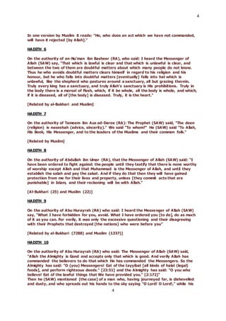 4
4
In one version by Muslim it reads: "He, who does an act which we have not commanded,
will have it rejected [by Allah]."
HADITH 6
On the authority of an-Nu’man ibn Basheer (RA), who said: I heard the Messenger of
Allah (SAW) say, "That which is lawful is clear and that which is unlawful is clear, and
between the two of them are doubtful matters about which many people do not know.
Thus he who avoids doubtful matters clears himself in regard to his religion and his
honour, but he who falls into doubtful matters [eventually] falls into hat which is
unlawful, like the shepherd who pastures around a sanctuary, all but grazing therein.
Truly every king has a sanctuary, and truly Allah’s sanctuary is His prohibitions. Truly in
the body there is a morsel of flesh, which, if it be whole, all the body is whole, and which,
if it is diseased, all of [the body] is diseased. Truly, it is the heart."
[Related by al-Bukhari and Muslim]
HADITH 7
On the authority of Tameem ibn Aus ad-Daree (RA): The Prophet (SAW) said, "The deen
(religion) is naseehah (advice, sincerity)." We said "To whom?" He (SAW) said "To Allah,
His Book, His Messenger, and to the leaders of the Muslims and their common folk."
[Related by Muslim]
HADITH 8
On the authority of Abdullah ibn Umar (RA), that the Messenger of Allah (SAW) said: “I
have been ordered to fight against the people until they testify that there is none worthy
of worship except Allah and that Muhammad is the Messenger of Allah, and until they
establish the salah and pay the zakat. And if they do that then they will have gained
protection from me for their lives and property, unless [they commit acts that are
punishable] in Islam, and their reckoning will be with Allah.”
[Al-Bukhari (25) and Muslim (22)]
HADITH 9
On the authority of Abu Hurayrah (RA) who said: I heard the Messenger of Allah (SAW)
say, "What I have forbidden for you, avoid. What I have ordered you [to do], do as much
of it as you can. For verily, it was only the excessive questioning and their disagreeing
with their Prophets that destroyed [the nations] who were before you"
[Related by al-Bukhari (7288) and Muslim (1337)]
HADITH 10
On the authority of Abu Hurayrah (RA) who said: The Messenger of Allah (SAW) said,
"Allah the Almighty is Good and accepts only that which is good. And verily Allah has
commanded the believers to do that which He has commanded the Messengers. So the
Almighty has said: "O (you) Messengers! Eat of the tayyibat [all kinds of halal (legal)
foods], and perform righteous deeds." [23:51] and the Almighty has said: "O you who
believe! Eat of the lawful things that We have provided you." [2:172]"
Then he (SAW) mentioned [the case] of a man who, having journeyed far, is dishevelled
and dusty, and who spreads out his hands to the sky saying "O Lord! O Lord!," while his
 