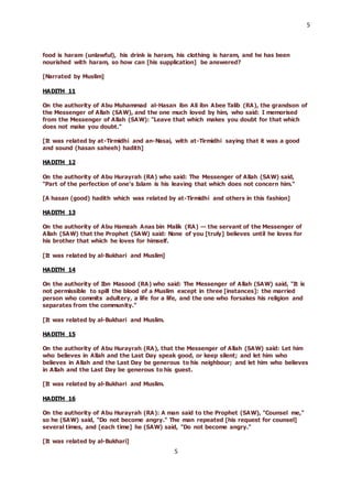 5
5
food is haram (unlawful), his drink is haram, his clothing is haram, and he has been
nourished with haram, so how can [his supplication] be answered?
[Narrated by Muslim]
HADITH 11
On the authority of Abu Muhammad al-Hasan ibn Ali ibn Abee Talib (RA), the grandson of
the Messenger of Allah (SAW), and the one much loved by him, who said: I memorised
from the Messenger of Allah (SAW): "Leave that which makes you doubt for that which
does not make you doubt."
[It was related by at-Tirmidhi and an-Nasai, with at-Tirmidhi saying that it was a good
and sound (hasan saheeh) hadith]
HADITH 12
On the authority of Abu Hurayrah (RA) who said: The Messenger of Allah (SAW) said,
"Part of the perfection of one’s Islam is his leaving that which does not concern him."
[A hasan (good) hadith which was related by at-Tirmidhi and others in this fashion]
HADITH 13
On the authority of Abu Hamzah Anas bin Malik (RA) — the servant of the Messenger of
Allah (SAW) that the Prophet (SAW) said: None of you [truly] believes until he loves for
his brother that which he loves for himself.
[It was related by al-Bukhari and Muslim]
HADITH 14
On the authority of Ibn Masood (RA) who said: The Messenger of Allah (SAW) said, "It is
not permissible to spill the blood of a Muslim except in three [instances]: the married
person who commits adultery, a life for a life, and the one who forsakes his religion and
separates from the community."
[It was related by al-Bukhari and Muslim.
HADITH 15
On the authority of Abu Hurayrah (RA), that the Messenger of Allah (SAW) said: Let him
who believes in Allah and the Last Day speak good, or keep silent; and let him who
believes in Allah and the Last Day be generous to his neighbour; and let him who believes
in Allah and the Last Day be generous to his guest.
[It was related by al-Bukhari and Muslim.
HADITH 16
On the authority of Abu Hurayrah (RA): A man said to the Prophet (SAW), "Counsel me,"
so he (SAW) said, "Do not become angry." The man repeated [his request for counsel]
several times, and [each time] he (SAW) said, "Do not become angry."
[It was related by al-Bukhari]
 