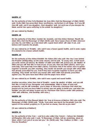 6
6
HADITH 17
On the authority of Abu Ya’la Shaddad bin Aws (RA), that the Messenger of Allah (SAW)
said: Verily Allah has prescribed ihsan (proficiency, perfection) in all things. So if you kill
then kill well; and if you slaughter, then slaughter well. Let each one of you sharpen his
blade and let him spare suffering to the animal he slaughters."
[It was related by Muslim.]
HADITH 18
On the authority of Abu Dharr Jundub ibn Junadah, and Abu Abdur-Rahman Muadh bin
Jabal (RA), that the Messenger of Allah (SAW) said: Have taqwa (fear) of Allah wherever
you may be, and follow up a bad deed with a good deed which will wipe it out, and
behave well towards the people.
[It was related by at-Tirmidhi, who said it was a hasan (good) hadith, and in some copies
it is stated to be a hasan saheeh hadith.
HADITH 19
On the authority of Abu Abbas Abdullah bin Abbas (RA) who said: One day I was behind
the Prophet (SAW)[riding on the same mount] and he said, "O young man, I shall teach
you some words [of advice]: Be mindful of Allah and Allah will protect you. Be mindful of
Allah and you will find Him in front of you. If you ask, then ask Allah [alone]; and if you
seek help, then seek help from Allah [alone]. And know that if the nation were to gather
together to benefit you with anything, they would not benefit you except with what Allah
had already prescribed for you. And if they were to gather together to harm you with
anything, they would not harm you except with what Allah had already prescribed
against you. The pens have been lifted and the pages have dried."
[It was related by at-Tirmidhi, who said it was a good and sound hadith.
Another narration, other than that of Tirmidhi, reads: Be mindful of Allah, and you will
find Him in front of you. Recognise and acknowledge Allah in times of ease and
prosperity, and He will remember you in times of adversity. And know that what has
passed you by [and you have failed to attain] was not going to befall you, and what has
befallen you was not going to pass you by. And know that victory comes with patience,
relief with affliction, and hardship with ease.]
HADITH 20
On the authority of Abu Masood Uqbah bin ’Amr al-Ansaree al-Badree (RA) who said: The
Messenger of Allah (SAW) said, "Verily, from what was learnt by the people from the
speech of the earliest prophecy is: If you feel no shame, then do as you wish."
[It was related by al-Bukhari]
HADITH 21
On the authority of Abu ’Amr — and he is also called Abu ’Amrah — Sufyan bin Abdullah
athThaqafee (RA) who said: I said, "O Messenger of Allah, tell me something about al-
Islam which I can ask of no one but you." He (SAW) said, "Say I believe in Allah — and
then be Steadfast."
 