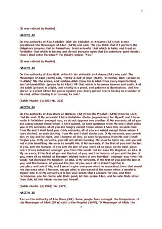 7
7
[It was related by Muslim]
HADITH 22
On the authority of Abu Abdullah Jabir bin Abdullah al-Ansaree (RA) that: A man
questioned the Messenger of Allah (SAW) and said, "Do you think that if I perform the
obligatory prayers, fast in Ramadhan, treat as lawful that which is halal, and treat as
forbidden that which is haram, and do not increase upon that [in voluntary good deeds],
then I shall enter Paradise?" He (SAW) replied, "Yes."
[It was related by Muslim]
HADITH 23
On the authority of Abu Malik al-Harith bin al-Harith al-Asharee (RA) who said: The
Messenger of Allah (SAW) said, "Purity is half of iman (faith). ‘al-hamdu lillah (praise be
to Allah)’ fills the scales, and ‘subhan-Allah (how far is Allah from every imperfection)
and ‘al-hamdulillah (praise be to Allah)’ fill that which is between heaven and earth. And
the salah (prayer) is a light, and charity is a proof, and patience is illumination, and the
Qur’an is a proof either for you or against you. Every person starts his day as a vendor of
his soul, either freeing it or causing its ruin."
[Sahih Muslim (1/203) No. 223]
HADITH 24
On the authority of Abu Dharr al-Ghifaree (RA) from the Prophet (SAW) from his Lord,
that He said: O My servants! I have forbidden dhulm (oppression) for Myself, and I have
made it forbidden amongst you, so do not oppress one another. O My servants, all of you
are astray except those whom I have guided, so seek guidance from Me and I shall guide
you. O My servants, all of you are hungry except those whom I have fed, so seek food
from Me and I shall feed you. O My servants, all of you are naked except those whom I
have clothed, so seek clothing from Me and I shall clothe you. O My servants, you commit
sins by day and by night, and I forgive all sins, so seek forgiveness from Me and I shall
forgive you. O My servants, you will not attain harming Me so as to harm me, and you will
not attain benefiting Me so as to benefit Me. O My servants, if the first of you and the last
of you, and the humans of you and the jinn of you, were all as pious as the most pious
heart of any individual amongst you, then this would not increase My Kingdom an iota. O
My servants, if the first of you and the last of you, and the humans of you and the jinn of
you, were all as wicked as the most wicked heart of any individual amongst you, then this
would not decrease My Kingdom an iota. O My servants, if the first of you and the last of
you, and the humans of you and the jinn of you, were all to stand together in
one place and ask of Me, and I were to give everyone what he requested, then that would
not decrease what I Possess, except what is decreased of the ocean when a needle is
dipped into it. O My servants, it is but your deeds that I account for you, and then
recompense you for. So he who finds good, let him praise Allah, and he who finds other
than that, let him blame no one but himself.
[Sahih Muslim (4/1994) No. 2577]
HADITH 25
Also on the authority of Abu Dharr (RA): Some people from amongst the Companions of
the Messenger of Allah (SAW) said to the Prophet (SAW), "O Messenger of Allah, the
 