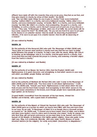 8
8
affluent have made off with the rewards; they pray as we pray, they fast as we fast, and
they give [much] in charity by virtue of their wealth." He (SAW)
said, "Has not Allah made things for you to give in charity? Truly every tasbeehah
[saying: ‘subhan-Allah’] is a charity, and every takbeerah [saying: ‘Allahu akbar’] is a
charity, and every tahmeedah [saying: ‘al-hamdu lillah’] is a charity, and every tahleelah
[saying: ‘laa ilaha illal Allah’] is a charity. And commanding the good is a charity, and
forbidding an evil is a charity, and in the bud’i [sexual act] of each one of you there is a
charity." They said, "O Messenger of Allah, when one of us fulfils his carnal desire will he
have some reward for that?" He (SAW) said, "Do you not see that if he were to act upon
it [his desire] in an unlawful manner then he would be deserving of punishment?
Likewise, if he were to act upon it in a lawful manner then he will be deserving of
a reward."
[It was related by Muslim]
HADITH 26
On the authority of Abu Hurayrah (RA) who said: The Messenger of Allah (SAW) said,
"Every joint of a person must perform a charity each day that the sun rises: to judge
justly between two people is a charity. To help a man with his mount, lifting him onto it
or hoisting up his belongings onto it, is a charity. And the good word is a charity. And
every step that you take towards the prayer is a charity, and removing a harmful object
from the road is a charity."
[It was related by al-Bukhari and Muslim]
HADITH 27
On the authority of an-Nawas bin Sam’an (RA), that the Prophet (SAW) said:
Righteousness is in good character, and wrongdoing is that which wavers in your soul,
and which you dislike people finding out about.
[It was related by Muslim]
And on the authority of Wabisah bin Ma’bad (RA) who said: I came to the Messenger of
Allah (SAW) and he (SAW) said, "You have come to ask about righteousness." I said,
"Yes." He (SAW) said, "Consult your heart. Righteousness is that about which the soul
feels at ease and the heart feels tranquil. And wrongdoing is that which wavers in the
soul and causes uneasiness in the breast, even though people have repeatedly given their
legal opinion [in its favour]."
[A good Hadith transmitted from the musnads of the two imams, Ahmed bin
Hambal and Al Darimi, with a good chain of authorities]
HADITH 28
On the authority of Abu Najeeh al-’Irbaad ibn Saariyah (RA) who said: The Messenger of
Allah (SAW) gave us a sermon by which our hearts were filled with fear and tears came
to our eyes. So we said, "O Messenger of Allah! It is as though this is a farewell sermon,
so counsel us." He (SAW) said, "I counsel you to have taqwa (fear) of Allah, and to listen
and obey [your leader], even if a slave were to become your ameer. Verily he among you
who lives long will see great controversy, so you must keep to my Sunnah and to the
Sunnah of the Khulafa ar-Rashideen (the rightly guided caliphs), those who guide to the
right way. Cling to it stubbornly [literally: with your molar teeth]. Beware of newly
invented matters [in the religion], for verily every bidah (innovation) is misguidance."
 