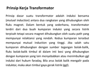 Prinsip Kerja Transformator
Prinsip dasar suatu transformator adalah induksi bersama
(mutual induction) antara dua rangkaian yang dihubungkan oleh
fluks magnet. Dalam bentuk yang sederhana, transformator
terdiri dari dua buah kumparan induksi yang secara listrik
terpisah tetapi secara magnet dihubungkan oleh suatu path yang
mempunyai relaktansi yang rendah. Kedua kumparan tersebut
mempunyai mutual induction yang tinggi. Jika salah satu
kumparan dihubungkan dengan sumber tegangan bolak-balik,
fluks bolak-balik timbul di dalam inti besi yang dihubungkan
dengan kumparan yang lain menyebabkan atau menimbulkan ggl
induksi dari hukum faraday, Bila arus bolak balik mengalir pada
induktor, maka akan timbul gaya gerak listrik (ggl).
 