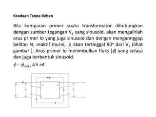Keadaan Tanpa Beban
Bila kumparan primer suatu transformator dihubungkan
dengan sumber tegangan V1 yang sinusoid, akan mengalirlah
arus primer Io yang juga sinusoid dan dengan mengannggap
belitan N1 reaktif murni, Io akan tertinggal 90o dari V1 (lihat
gambar ). Arus primer Io menimbulkan fluks (f) yang sefasa
dan juga berbentuk sinusoid.
f = fmaks sin wt
 