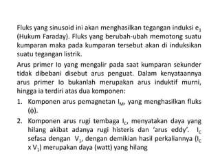 Fluks yang sinusoid ini akan menghasilkan tegangan induksi e1
(Hukum Faraday). Fluks yang berubah-ubah memotong suatu
kumparan maka pada kumparan tersebut akan di induksikan
suatu tegangan listrik.
Arus primer Io yang mengalir pada saat kumparan sekunder
tidak dibebani disebut arus penguat. Dalam kenyataannya
arus primer Io bukanlah merupakan arus induktif murni,
hingga ia terdiri atas dua komponen:
1. Komponen arus pemagnetan IM, yang menghasilkan fluks
(f).
2. Komponen arus rugi tembaga IC, menyatakan daya yang
hilang akibat adanya rugi histeris dan ‘arus eddy’. IC
sefasa dengan V1, dengan demikian hasil perkaliannya (IC
x V1) merupakan daya (watt) yang hilang
 