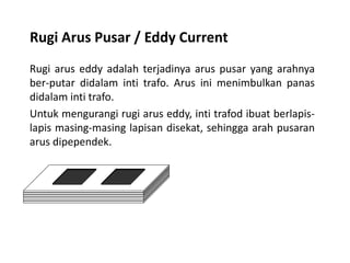 Rugi Arus Pusar / Eddy Current
Rugi arus eddy adalah terjadinya arus pusar yang arahnya
ber-putar didalam inti trafo. Arus ini menimbulkan panas
didalam inti trafo.
Untuk mengurangi rugi arus eddy, inti trafod ibuat berlapis-
lapis masing-masing lapisan disekat, sehingga arah pusaran
arus dipependek.
 