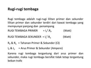 Rugi-rugi tembaga
Rugi tembaga adalah rugi-rugi lilitan primer dan sekunder
lilitan primer dan sekunder terdiri dari kawat tembaga yang
mempunyai panjang dan penampang
RUGI TEMBAGA PRIMER = IP
2.RP (Watt)
RUGI TEMBAGA SEKUNDER = IS
2.RS (Watt)
RP & RS = Tahanan Primer & Sekunder ()
IP & IS = Arus Primer & Sekunder (Ampere)
Karena rugi tembaga tergantung dari arus primer dan
sekunder, maka rugi tembaga bersifat tidak tetap tergantung
beban trafo
 