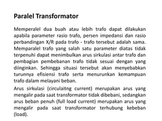 Paralel Transformator
Memperalel dua buah atau lebih trafo dapat dilakukan
apabila parameter rasio trafo, persen impedansi dan rasio
perbandingan X/R pada trafo - trafo tersebut adalah sama.
Memparalel trafo yang salah satu parameter diatas tidak
terpenuhi dapat menimbulkan arus sirkulasi antar trafo dan
pembagian pembebanan trafo tidak sesuai dengan yang
diinginkan. Sehingga situasi tersebut akan menyebabkan
turunnya efisiensi trafo serta menurunkan kemampuan
trafo dalam melayani beban.
Arus sirkulasi (circulaitng current) merupakan arus yang
mengalir pada saat transformator tidak dibebani, sedangkan
arus beban penuh (full load current) merupakan arus yang
mengalir pada saat transformator terhubung kebeban
(load).
 