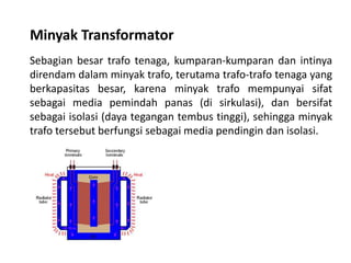 Minyak Transformator
Sebagian besar trafo tenaga, kumparan-kumparan dan intinya
direndam dalam minyak trafo, terutama trafo-trafo tenaga yang
berkapasitas besar, karena minyak trafo mempunyai sifat
sebagai media pemindah panas (di sirkulasi), dan bersifat
sebagai isolasi (daya tegangan tembus tinggi), sehingga minyak
trafo tersebut berfungsi sebagai media pendingin dan isolasi.
 