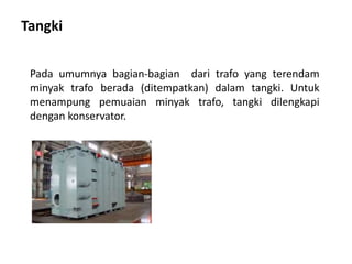 Tangki
Pada umumnya bagian-bagian dari trafo yang terendam
minyak trafo berada (ditempatkan) dalam tangki. Untuk
menampung pemuaian minyak trafo, tangki dilengkapi
dengan konservator.
 