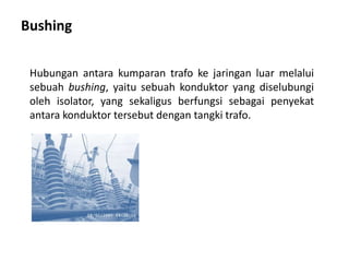 Bushing
Hubungan antara kumparan trafo ke jaringan luar melalui
sebuah bushing, yaitu sebuah konduktor yang diselubungi
oleh isolator, yang sekaligus berfungsi sebagai penyekat
antara konduktor tersebut dengan tangki trafo.
 