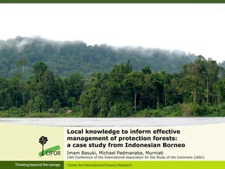 Local knowledge to inform effective
management of protection forests:
a case study from Indonesian Borneo
Imam Basuki, Michael Padmanaba, Murniati
14th Conference of the International Association for the Study of the Commons (IASC)
 