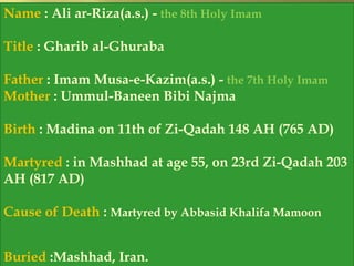 Name : Ali ar-Riza(a.s.) - the 8th Holy Imam 
Title : Gharib al-Ghuraba 
Father : Imam Musa-e-Kazim(a.s.) - the 7th Holy Imam 
Mother : Ummul-Baneen Bibi Najma 
Birth : Madina on 11th of Zi-Qadah 148 AH (765 AD) 
Martyred : in Mashhad at age 55, on 23rd Zi-Qadah 203 
AH (817 AD) 
Cause of Death : Martyred by Abbasid Khalifa Mamoon 
Buried :Mashhad, Iran. 
 