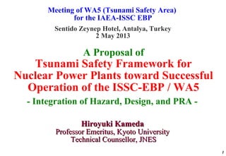 Meeting of WA5 (Tsunami Safety Area)
for the IAEA-ISSC EBP
Sentido Zeynep Hotel, Antalya, Turkey
2 May 2013
1
A Proposal of
Tsunami Safety Framework for
Nuclear Power Plants toward Successful
Operation of the ISSC-EBP / WA5
- Integration of Hazard, Design, and PRA -
Hiroyuki KamedaHiroyuki Kameda
Professor Emeritus, Kyoto UniversityProfessor Emeritus, Kyoto University
Technical Counsellor, JNESTechnical Counsellor, JNES
 