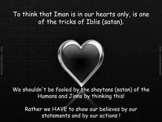 To think that Iman is in our hearts only, is one of the tricks of Iblis (satan).We shouldn't be fooled by the shaytans (satan) of the Humans and Jinns by thinking this!Rather we HAVE to show our believes by our statements and by our actions !