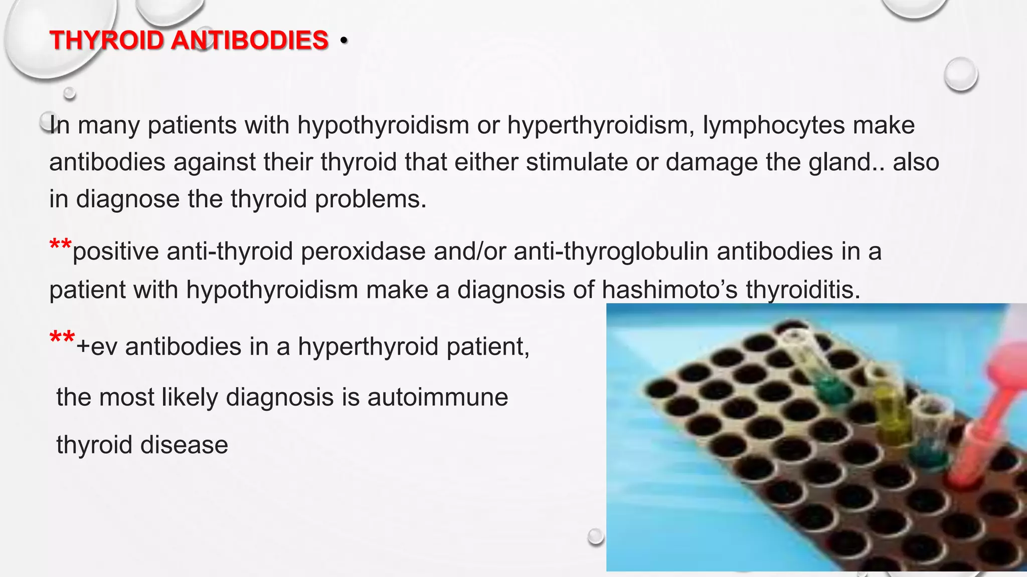 •THYROID ANTIBODIES
In many patients with hypothyroidism or hyperthyroidism, lymphocytes make
antibodies against their thyroid that either stimulate or damage the gland.. also
in diagnose the thyroid problems.
**positive anti-thyroid peroxidase and/or anti-thyroglobulin antibodies in a
patient with hypothyroidism make a diagnosis of hashimoto’s thyroiditis.
**+ev antibodies in a hyperthyroid patient,
the most likely diagnosis is autoimmune
thyroid disease
 