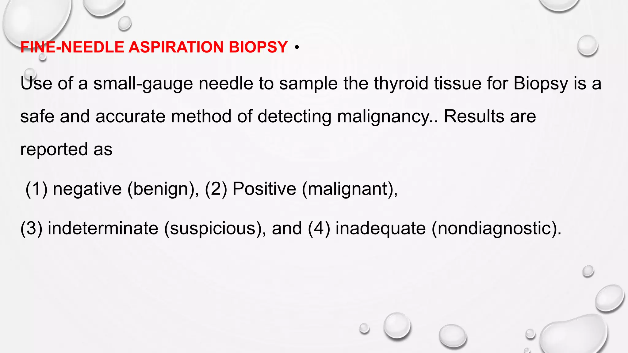 •FINE-NEEDLE ASPIRATION BIOPSY
Use of a small-gauge needle to sample the thyroid tissue for Biopsy is a
safe and accurate method of detecting malignancy.. Results are
reported as
(1) negative (benign), (2) Positive (malignant),
(3) indeterminate (suspicious), and (4) inadequate (nondiagnostic).
 