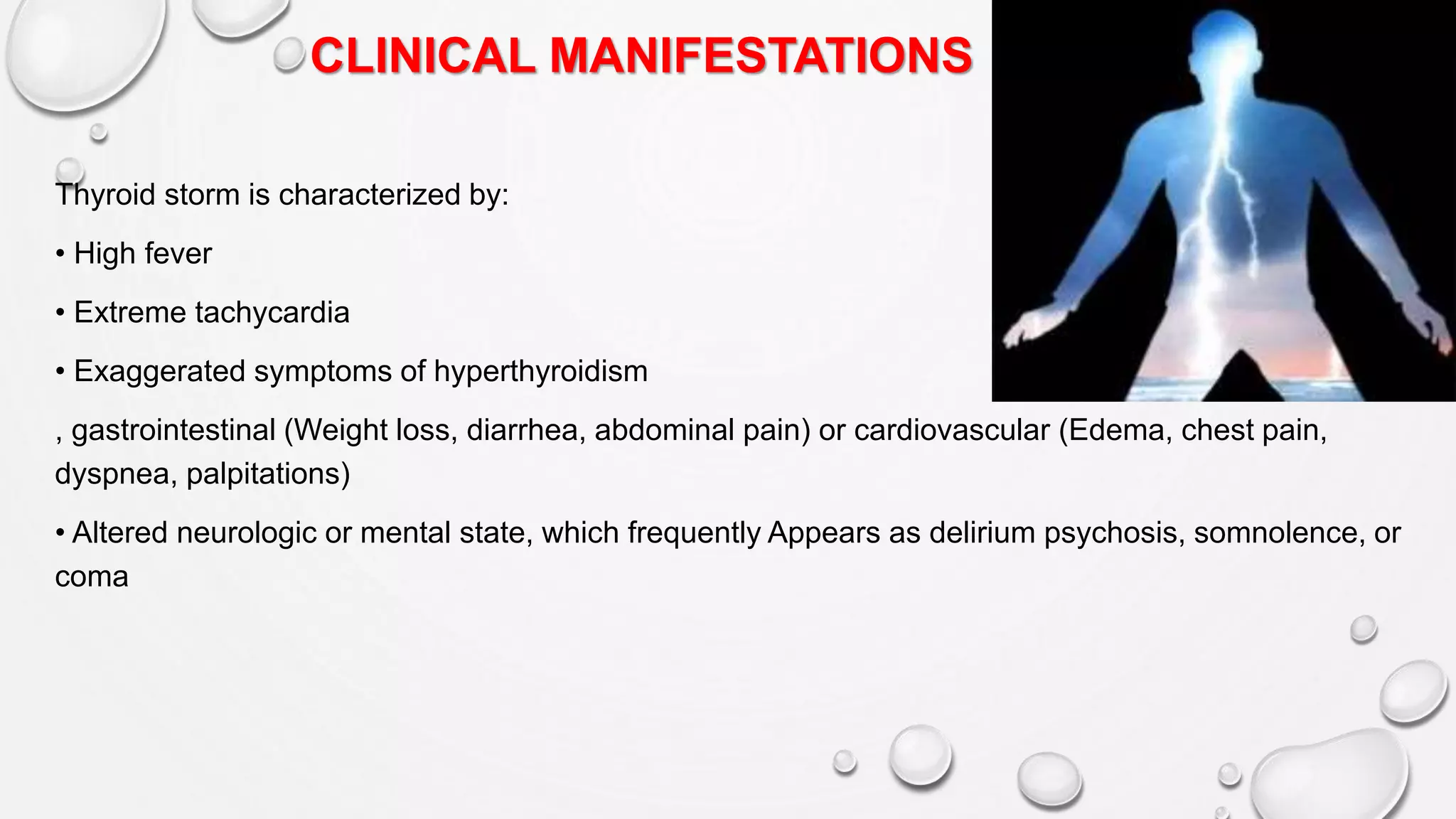 CLINICAL MANIFESTATIONS
Thyroid storm is characterized by:
• High fever
• Extreme tachycardia
• Exaggerated symptoms of hyperthyroidism
, gastrointestinal (Weight loss, diarrhea, abdominal pain) or cardiovascular (Edema, chest pain,
dyspnea, palpitations)
• Altered neurologic or mental state, which frequently Appears as delirium psychosis, somnolence, or
coma
 