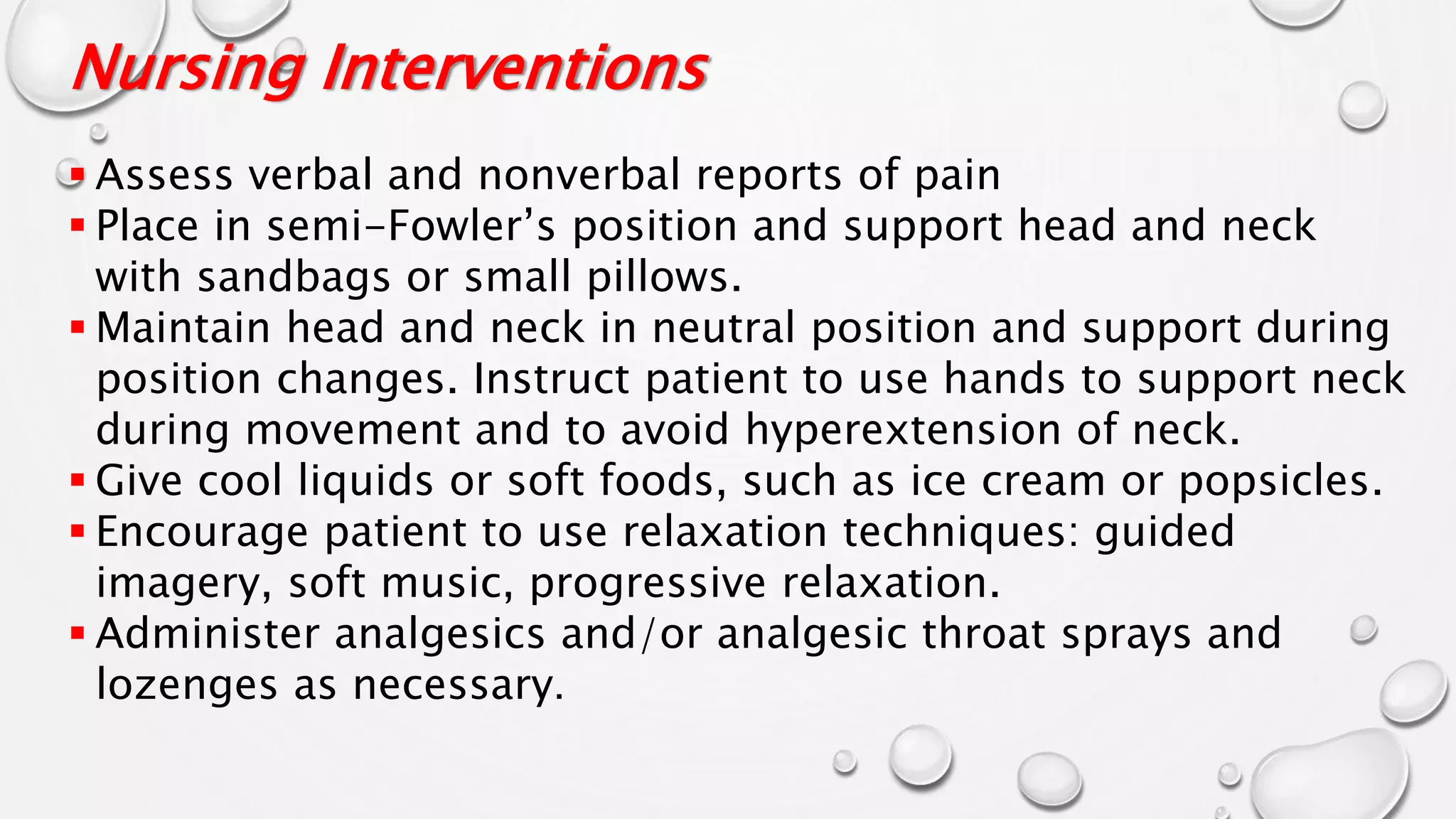 Nursing Interventions
 Assess verbal and nonverbal reports of pain
 Place in semi-Fowler’s position and support head and neck
with sandbags or small pillows.
 Maintain head and neck in neutral position and support during
position changes. Instruct patient to use hands to support neck
during movement and to avoid hyperextension of neck.
 Give cool liquids or soft foods, such as ice cream or popsicles.
 Encourage patient to use relaxation techniques: guided
imagery, soft music, progressive relaxation.
 Administer analgesics and/or analgesic throat sprays and
lozenges as necessary.
 