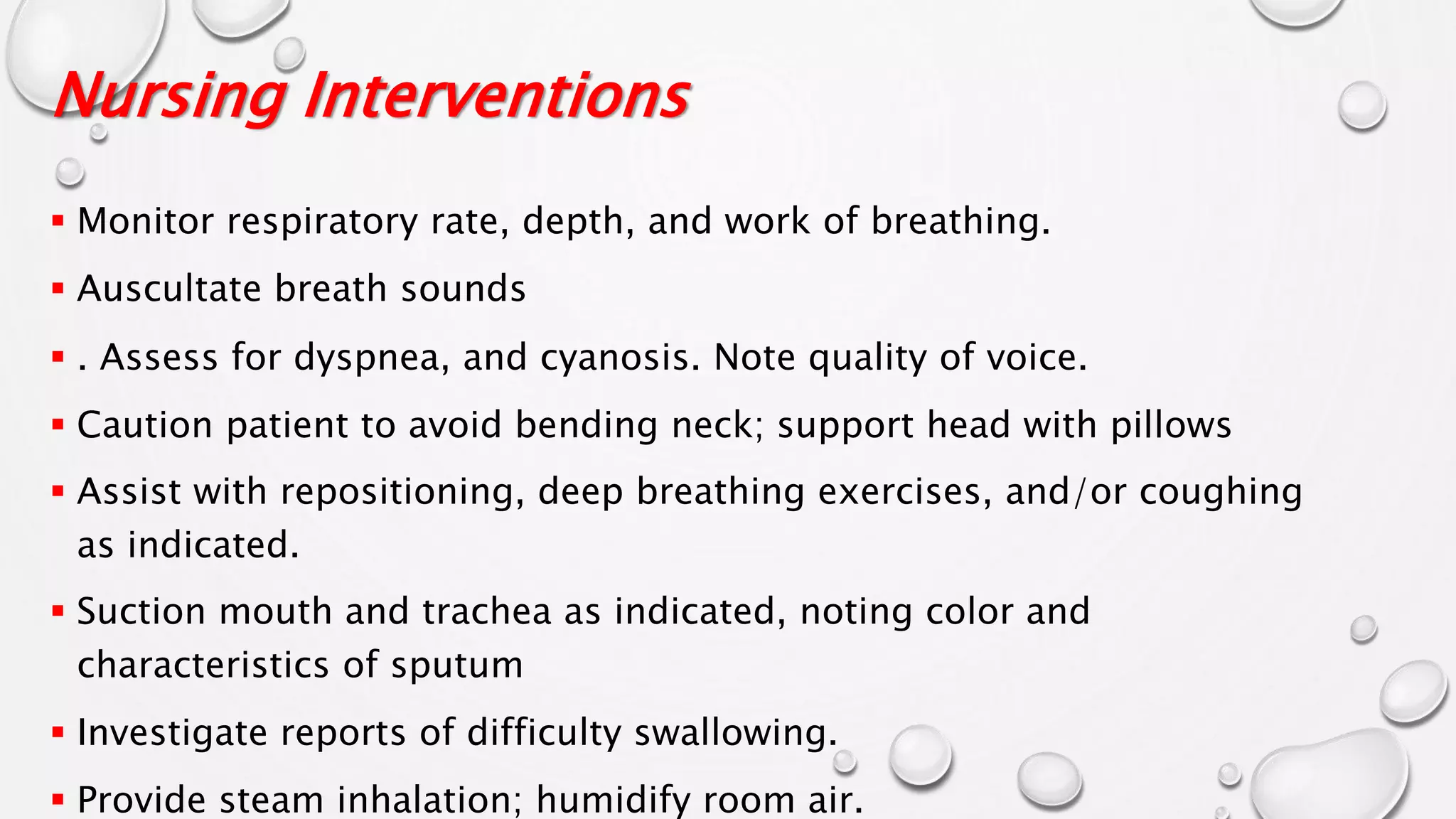 Nursing Interventions
 Monitor respiratory rate, depth, and work of breathing.
 Auscultate breath sounds
 . Assess for dyspnea, and cyanosis. Note quality of voice.
 Caution patient to avoid bending neck; support head with pillows
 Assist with repositioning, deep breathing exercises, and/or coughing
as indicated.
 Suction mouth and trachea as indicated, noting color and
characteristics of sputum
 Investigate reports of difficulty swallowing.
 Provide steam inhalation; humidify room air.
 
