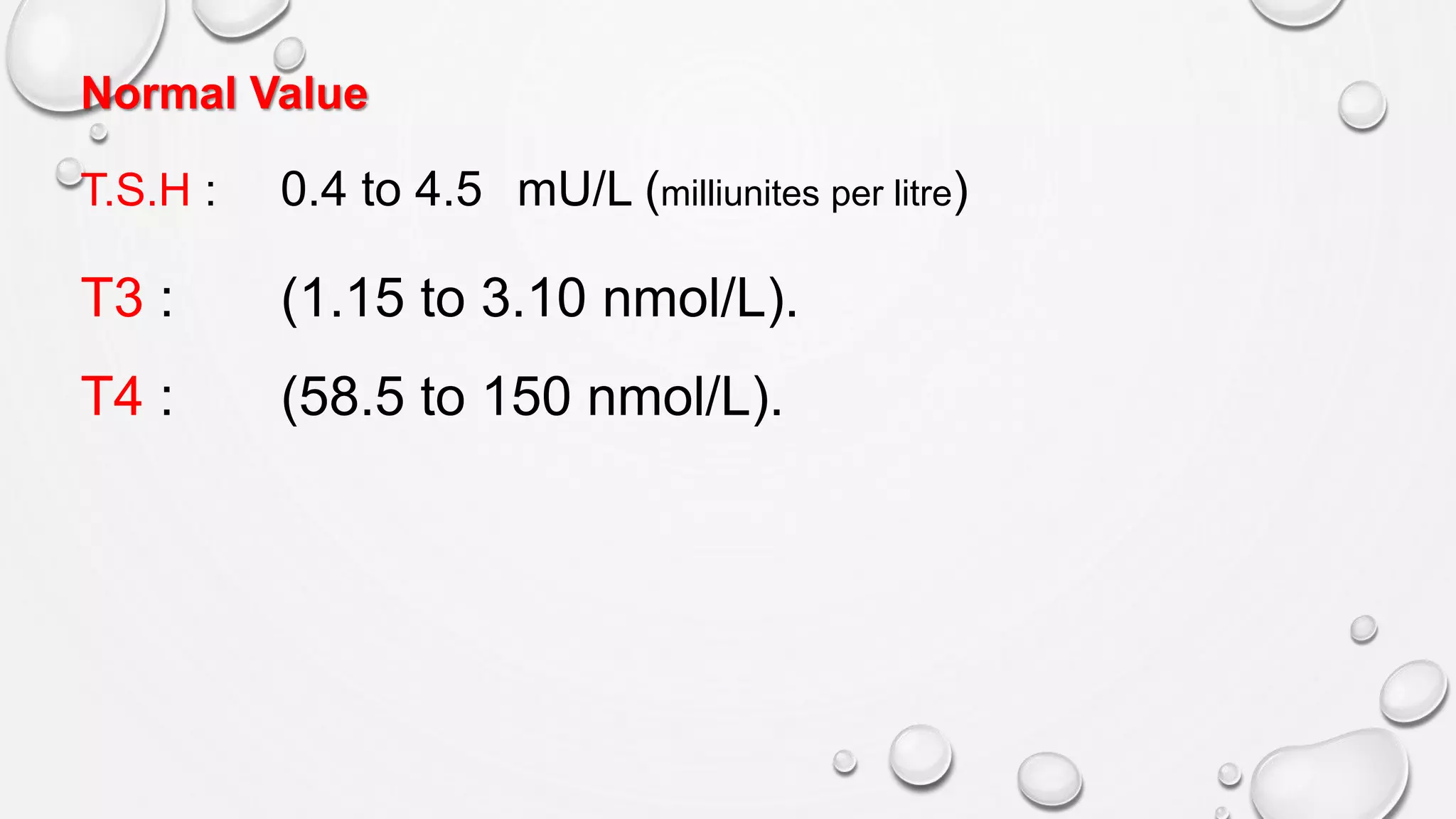 Normal Value
T.S.H : 0.4 to 4.5 mU/L (milliunites per litre)
T3 : (1.15 to 3.10 nmol/L).
T4 : (58.5 to 150 nmol/L).
 