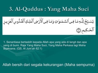 3. Al-Quddus : Yang Maha Suci 1. Senantiasa bertasbih kepada Allah apa yang ada di langit dan apa yang di bumi. Raja Yang Maha Suci, Yang Maha Perkasa lagi Maha Bijaksana. (QS. Al Jum’ah 62:1)  Allah bersih dari segala kekurangan (Maha sempurna) 