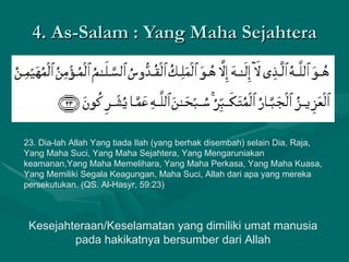 4. As-Salam : Yang Maha Sejahtera 23. Dia-lah Allah Yang tiada Ilah (yang berhak disembah) selain Dia, Raja, Yang Maha Suci, Yang Maha Sejahtera, Yang Mengaruniakan keamanan,Yang Maha Memelihara, Yang Maha Perkasa, Yang Maha Kuasa, Yang Memiliki Segala Keagungan, Maha Suci, Allah dari apa yang mereka persekutukan. (QS. Al-Hasyr, 59:23)  Kesejahteraan/Keselamatan yang dimiliki umat manusia pada hakikatnya bersumber dari Allah 