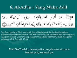 6. Al-Ad’lu : Yang Maha Adil 90. Sesungguhnya Allah menyuruh (kamu) berlaku adil dan berbuat kebajikan, memberi kepada kaum kerabat, dan Allah melarang dari perbuatan keji, kemungkaran dan permusuhan. Dia memberi pengajaran kepadamu agar kamu daoat mengambil pelajaran. (QS. An-Nahl, 16:90)  Allah SWT selalu menempatkan segala sesuatu pada tempat yang semestinya 