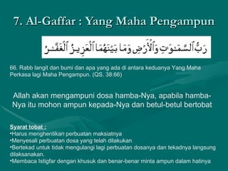 7. Al-Gaffar : Yang Maha Pengampun 66. Rabb langit dan bumi dan apa yang ada di antara keduanya Yang Maha Perkasa lagi Maha Pengampun. (QS. 38:66)  Allah akan mengampuni dosa hamba-Nya, apabila hamba-Nya itu mohon ampun kepada-Nya dan betul-betul bertobat Syarat tobat : Harus menghentikan perbuatan maksiatnya Menyesali perbuatan dosa yang telah dilakukan Bertekad untuk tidak mengulangi lagi perbuatan dosanya dan tekadnya langsung dilaksanakan. Membaca Istigfar dengan khusuk dan benar-benar minta ampun dalam hatinya 