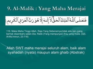 9. Al-Malik : Yang Maha Merajai 116. Maka Maha Tinggi Allah, Raja Yang Sebenarnya;tidak ada ilah (yang berhak disembah) selain Dia, Rabb (Yang mempunyai) Arsy yang mulia. (QS. Al-Mu’minun, 23:116)  Allah SWT maha merajai seluruh alam, baik alam syahadah (nyata) maupun alam ghaib (Abstrak) 