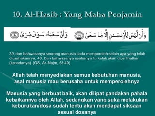 10. Al-Hasib : Yang Maha Penjamin 39. dan bahwasanya seorang manusia tiada memperoleh selain apa yang telah diusahakannya, 40. Dan bahwasanya usahanya itu kelak akan diperlihatkan (kepadanya). (QS. An-Najm, 53:40)  Allah telah menyediakan semua kebutuhan manusia, asal manusia mau berusaha untuk memperolehnya Manusia yang berbuat baik, akan dilipat gandakan pahala kebaikannya oleh Allah, sedangkan yang suka melakukan keburukan/dosa sudah tentu akan mendapat siksaan sesuai dosanya 