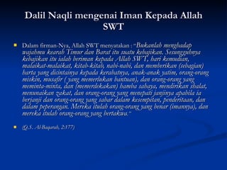 Dalil Naqli mengenai Iman Kepada Allah SWT Dalam firman-Nya, Allah SWT menyatakan  : “ Bukanlah menghadap wajahmu kearah Timur dan Barat itu suatu kebajikan. Sesungguhnya kebajikan itu ialah beriman kepada Allah SWT, hari kemudian, malaikat-malaikat, kitab-kitab, nabi-nabi, dan memberikan (sebagian) harta yang dicintainya kepada kerabatnya, anak-anak yatim, orang-orang miskin, musafir ( yang memerlukan bantuan), dan orang-orang yang meminta-minta, dan (memerdekakan) hamba sahaya, mendirikan shalat, menunaikan zakat, dan orang-orang yang menepati janjinya apabila ia berjanji dan orang-orang yang sabar dalam kesempitan, penderitaan, dan dalam peperangan. Mereka itulah orang-orang yang benar (imannya), dan mereka itulah orang-orang yang bertakwa .” (Q.S. Al-Baqarah, 2:177) 