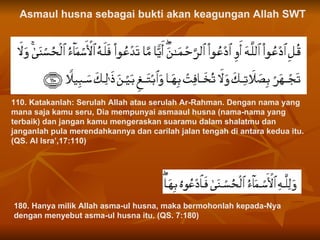110. Katakanlah: Serulah Allah atau serulah Ar-Rahman. Dengan nama yang mana saja kamu seru, Dia mempunyai asmaaul husna (nama-nama yang terbaik) dan jangan kamu mengeraskan suaramu dalam shalatmu dan janganlah pula merendahkannya dan carilah jalan tengah di antara kedua itu. (QS. Al Isra’,17:110)  Asmaul husna sebagai bukti akan keagungan Allah SWT 180. Hanya milik Allah asma-ul husna, maka bermohonlah kepada-Nya dengan menyebut asma-ul husna itu. (QS. 7:180)  