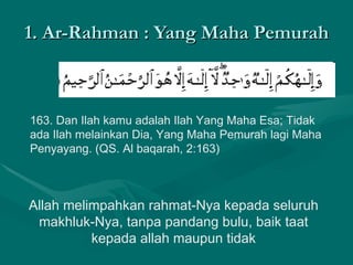 1. Ar-Rahman : Yang Maha Pemurah 163. Dan Ilah kamu adalah Ilah Yang Maha Esa; Tidak ada Ilah melainkan Dia, Yang Maha Pemurah lagi Maha Penyayang. (QS. Al baqarah, 2:163)  Allah melimpahkan rahmat-Nya kepada seluruh makhluk-Nya, tanpa pandang bulu, baik taat kepada allah maupun tidak 