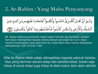 2. Ar-Rahim : Yang Maha Penyanyang 96. Jikalau sekiranya penduduk negeri-negeri beriman dan bertaqwa, pastilah Kami akan melimpahkan kepada mereka berkah dari langit dan bumi, tetapi mereka mendustakan (ayat-ayat Kami) itu, maka Kami siksa mereka disebabkan perbuatannya. (QS. Al A’raf, 7:96)  Sifat Ar-Rahim Allah selalu dilimpahkan kepada seluruh hamba-Nya yang beriman secara tetap dan bersifat kekal, bukan saja hidup di dunia tetapi juga hidup di alam kubur dam alam akhirat 